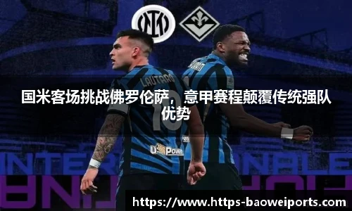 国米客场挑战佛罗伦萨，意甲赛程颠覆传统强队优势